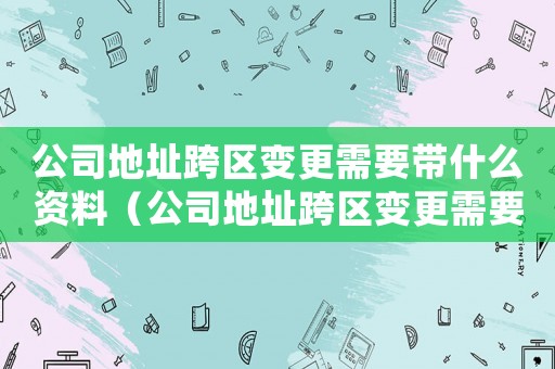 公司地址跨區(qū)變更需要帶什么資料（公司地址跨區(qū)變更需要提交的材料清單）