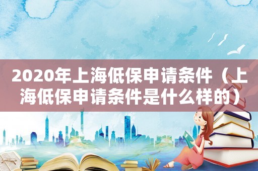 2020年上海低保申請條件（上海低保申請條件是什么樣的）