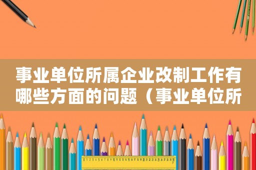 事業(yè)單位所屬企業(yè)改制工作有哪些方面的問題（事業(yè)單位所屬企業(yè)改制工作有哪些方面）