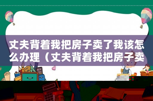 丈夫背著我把房子賣了我該怎么辦理（丈夫背著我把房子賣了我該怎么辦）