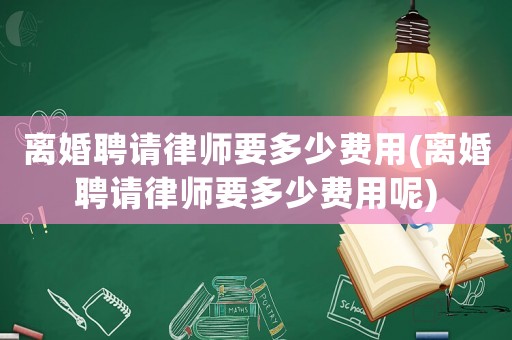 離婚聘請律師要多少費用(離婚聘請律師要多少費用呢)