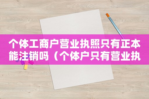 個體工商戶營業(yè)執(zhí)照只有正本能注銷嗎（個體戶只有營業(yè)執(zhí)照副本可以注銷嗎）