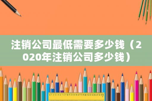 注銷公司最低需要多少錢（2020年注銷公司多少錢）
