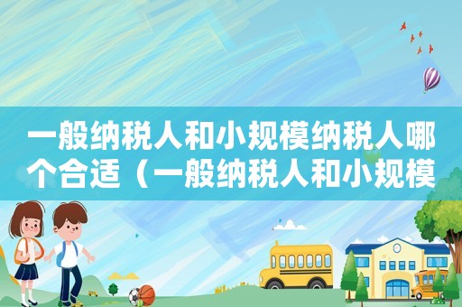 一般納稅人和小規(guī)模納稅人哪個(gè)合適（一般納稅人和小規(guī)模納稅人哪個(gè)好為什么）