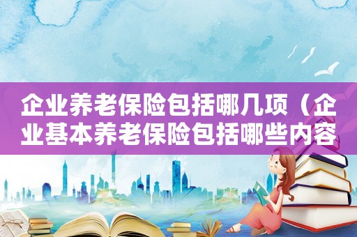 企業(yè)養(yǎng)老保險(xiǎn)包括哪幾項(xiàng)（企業(yè)基本養(yǎng)老保險(xiǎn)包括哪些內(nèi)容和費(fèi)用）