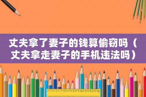 丈夫拿了妻子的錢算偷竊嗎（丈夫拿走妻子的手機違法嗎）