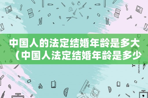 中國人的法定結婚年齡是多大（中國人法定結婚年齡是多少周歲）