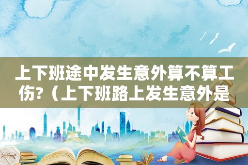 上下班途中發(fā)生意外算不算工傷?（上下班路上發(fā)生意外是不是算工傷保險）