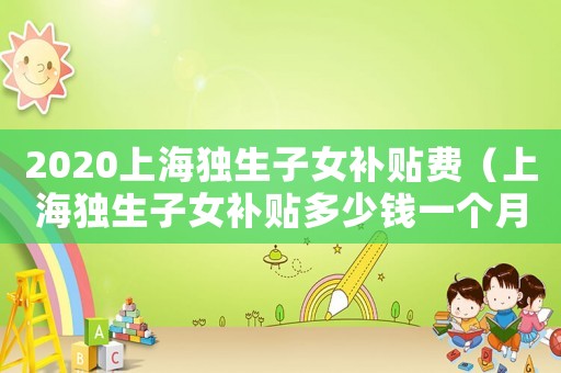 2020上海獨(dú)生子女補(bǔ)貼費(fèi)（上海獨(dú)生子女補(bǔ)貼多少錢一個月）