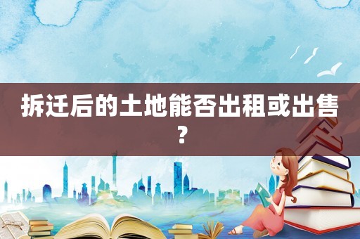 拆遷后的土地能否出租或出售？