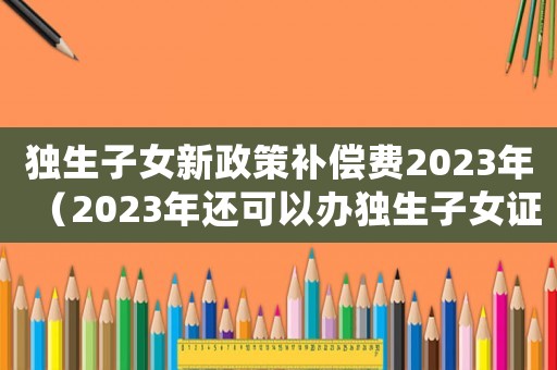 獨生子女新政策補償費2023年（2023年還可以辦獨生子女證嗎）