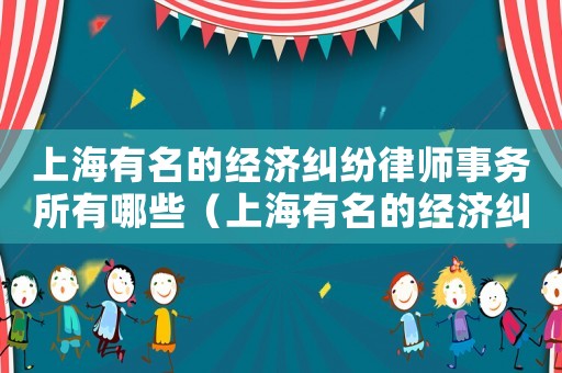 上海有名的經濟糾紛律師事務所有哪些（上海有名的經濟糾紛律師事務所）