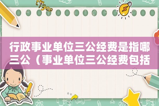 行政事業(yè)單位三公經(jīng)費(fèi)是指哪三公（事業(yè)單位三公經(jīng)費(fèi)包括哪些內(nèi)容）