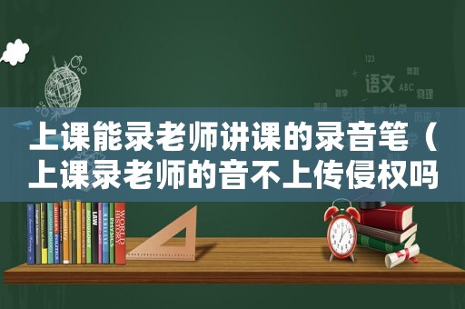 上課能錄老師講課的錄音筆（上課錄老師的音不上傳侵權(quán)嗎）