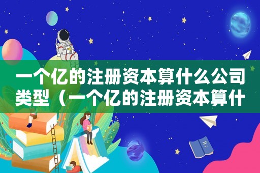一個億的注冊資本算什么公司類型（一個億的注冊資本算什么公司）