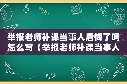 舉報(bào)老師補(bǔ)課當(dāng)事人后悔了嗎怎么寫（舉報(bào)老師補(bǔ)課當(dāng)事人后悔了嗎）