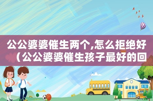 公公婆婆催生兩個,怎么拒絕好（公公婆婆催生孩子最好的回答）