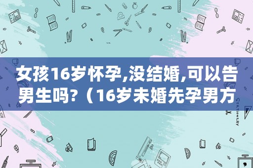 女孩16歲懷孕,沒結(jié)婚,可以告男生嗎?（16歲未婚先孕男方應(yīng)付什么責(zé)任?）