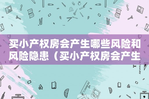 買(mǎi)小產(chǎn)權(quán)房會(huì)產(chǎn)生哪些風(fēng)險(xiǎn)和風(fēng)險(xiǎn)隱患（買(mǎi)小產(chǎn)權(quán)房會(huì)產(chǎn)生哪些風(fēng)險(xiǎn)和風(fēng)險(xiǎn)）