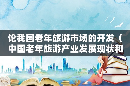 論我國老年旅游市場的開發(fā)（中國老年旅游產(chǎn)業(yè)發(fā)展現(xiàn)狀和趨勢研究）