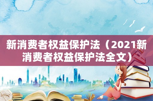 新消費者權(quán)益保護(hù)法（2021新消費者權(quán)益保護(hù)法全文）