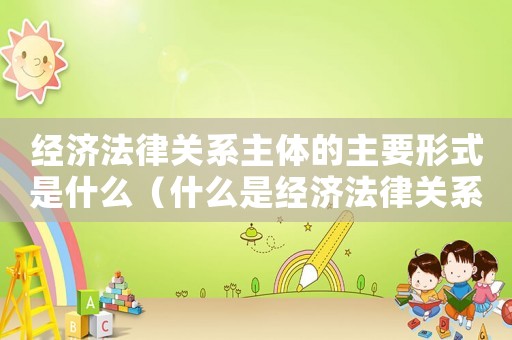 經(jīng)濟(jì)法律關(guān)系主體的主要形式是什么（什么是經(jīng)濟(jì)法律關(guān)系主體的法律資格）