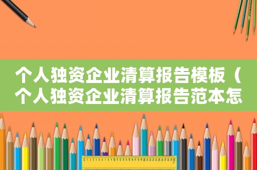個(gè)人獨(dú)資企業(yè)清算報(bào)告模板（個(gè)人獨(dú)資企業(yè)清算報(bào)告范本怎么寫）