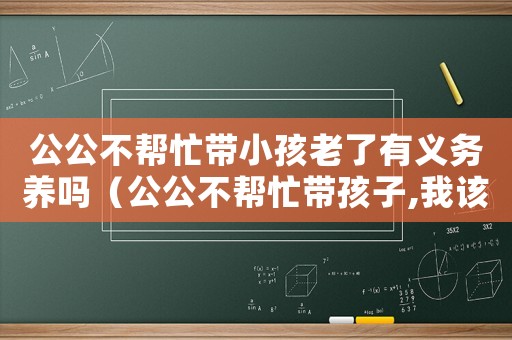 公公不幫忙帶小孩老了有義務(wù)養(yǎng)嗎（公公不幫忙帶孩子,我該養(yǎng)他嗎?）