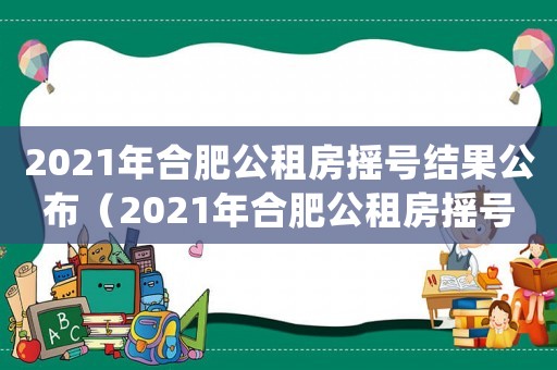 2021年合肥公租房搖號(hào)結(jié)果公布（2021年合肥公租房搖號(hào)結(jié)果）