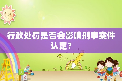 行政處罰是否會影響刑事案件認定？