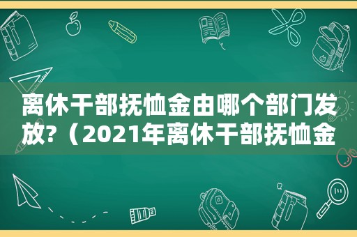 離休干部撫恤金由哪個部門發(fā)放?（2021年離休干部撫恤金）