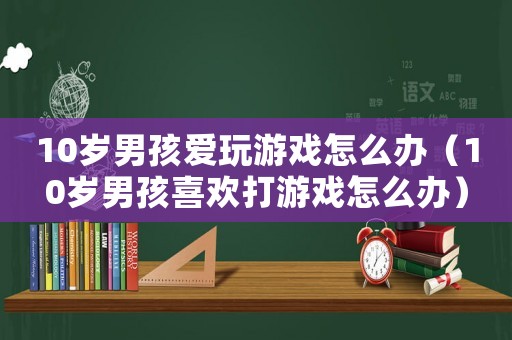 10歲男孩愛玩游戲怎么辦（10歲男孩喜歡打游戲怎么辦）