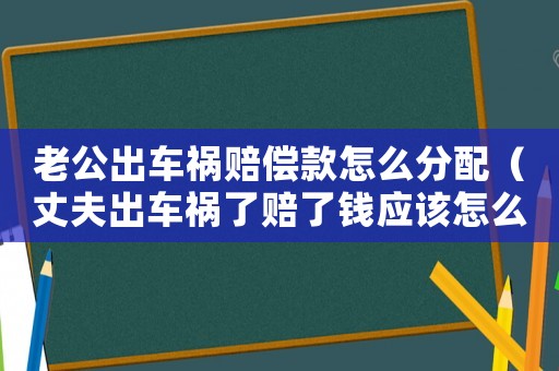 老公出車禍賠償款怎么分配（丈夫出車禍了賠了錢應(yīng)該怎么分）