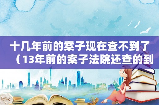 十幾年前的案子現(xiàn)在查不到了（13年前的案子法院還查的到嗎?）