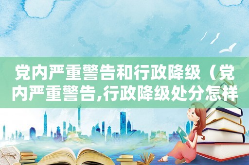 黨內(nèi)嚴(yán)重警告和行政降級(jí)（黨內(nèi)嚴(yán)重警告,行政降級(jí)處分怎樣解除）