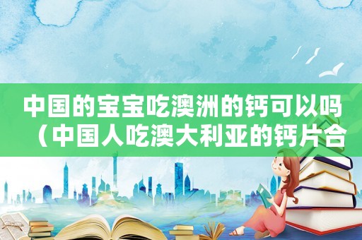 中國的寶寶吃澳洲的鈣可以嗎（中國人吃澳大利亞的鈣片合適嗎）