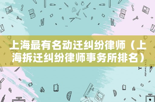 上海最有名動遷糾紛律師（上海拆遷糾紛律師事務(wù)所排名）