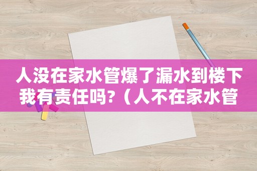 人沒(méi)在家水管爆了漏水到樓下我有責(zé)任嗎?（人不在家水管破裂,怎么賠償）