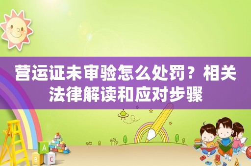 營(yíng)運(yùn)證未審驗(yàn)怎么處罰？相關(guān)法律解讀和應(yīng)對(duì)步驟