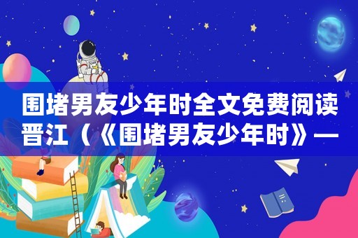 圍堵男友少年時全文免費閱讀晉江（《圍堵男友少年時》—墨書白）
