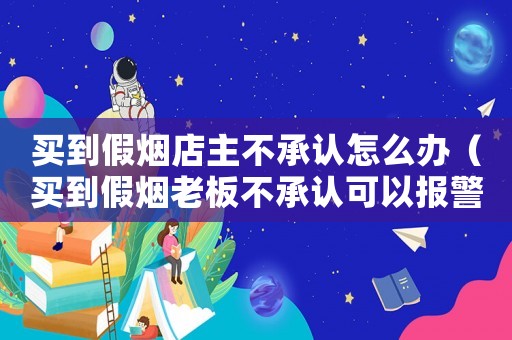 買(mǎi)到假煙店主不承認(rèn)怎么辦（買(mǎi)到假煙老板不承認(rèn)可以報(bào)警嗎）