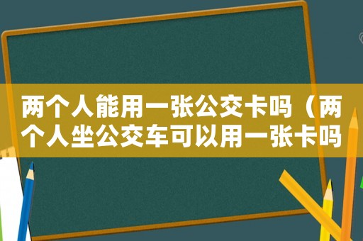 兩個(gè)人能用一張公交卡嗎（兩個(gè)人坐公交車可以用一張卡嗎）