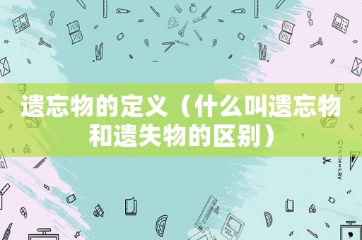 遺忘物的定義（什么叫遺忘物和遺失物的區(qū)別）