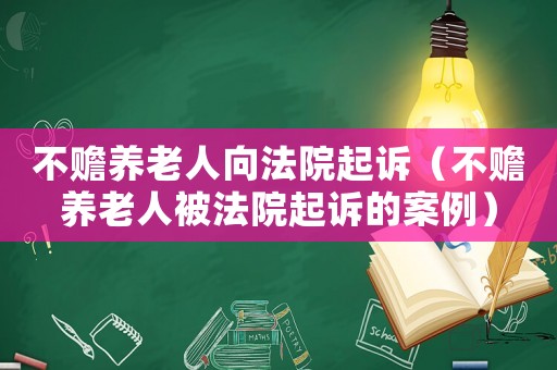 不贍養(yǎng)老人向法院起訴（不贍養(yǎng)老人被法院起訴的案例）