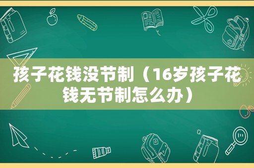 孩子花錢沒(méi)節(jié)制（16歲孩子花錢無(wú)節(jié)制怎么辦）