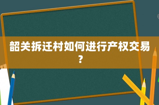 韶關(guān)拆遷村如何進行產(chǎn)權(quán)交易？