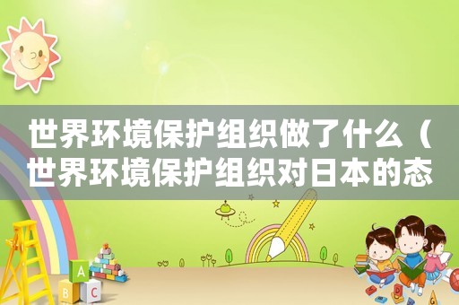 世界環(huán)境保護(hù)組織做了什么（世界環(huán)境保護(hù)組織對日本的態(tài)度）