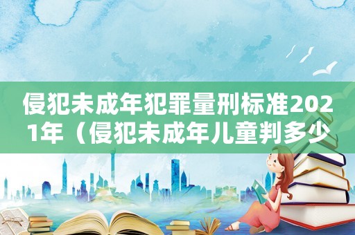 侵犯未成年犯罪量刑標(biāo)準(zhǔn)2021年（侵犯未成年兒童判多少年以上）