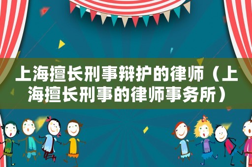 上海擅長刑事辯護的律師（上海擅長刑事的律師事務(wù)所）