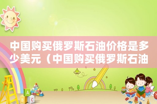 中國(guó)購(gòu)買俄羅斯石油價(jià)格是多少美元（中國(guó)購(gòu)買俄羅斯石油價(jià)格是多少）